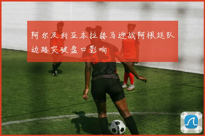 阿尔及利亚本拉赫马迎战阿根廷队边路突破盘口影响