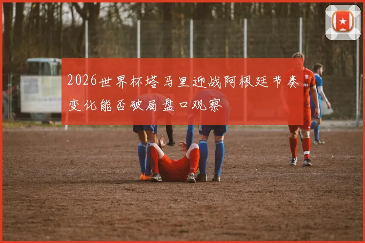 2026世界杯塔马里迎战阿根廷节奏变化能否破局盘口观察