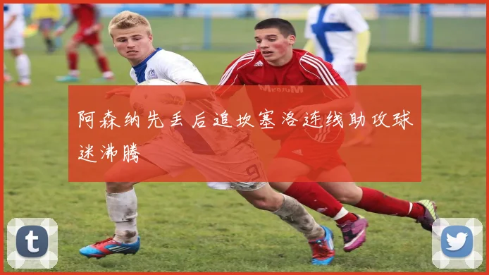 阿森纳先丢后追坎塞洛连线助攻球迷沸腾