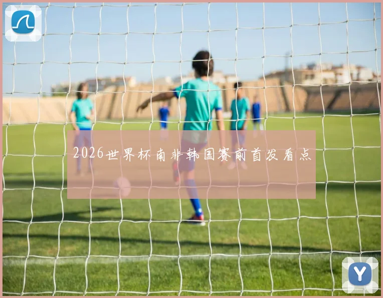 2026世界杯南非韩国赛前首发看点