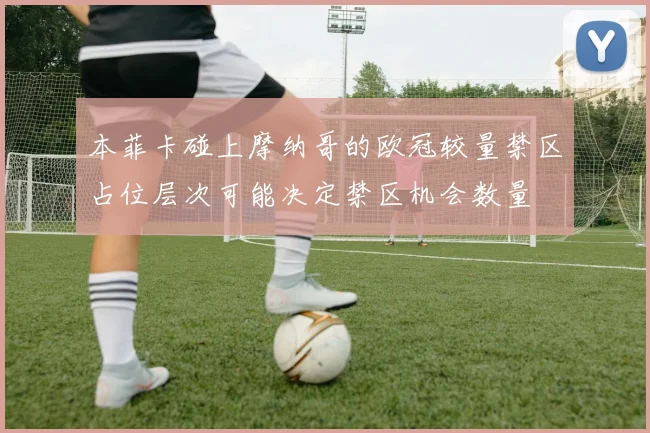 本菲卡碰上摩纳哥的欧冠较量禁区占位层次可能决定禁区机会数量