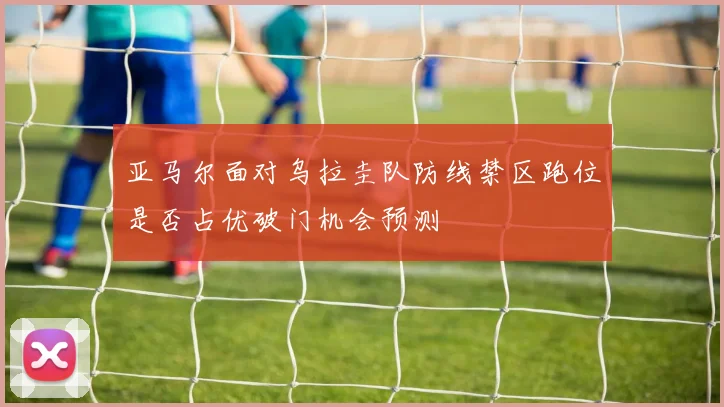 亚马尔面对乌拉圭队防线禁区跑位是否占优破门机会预测