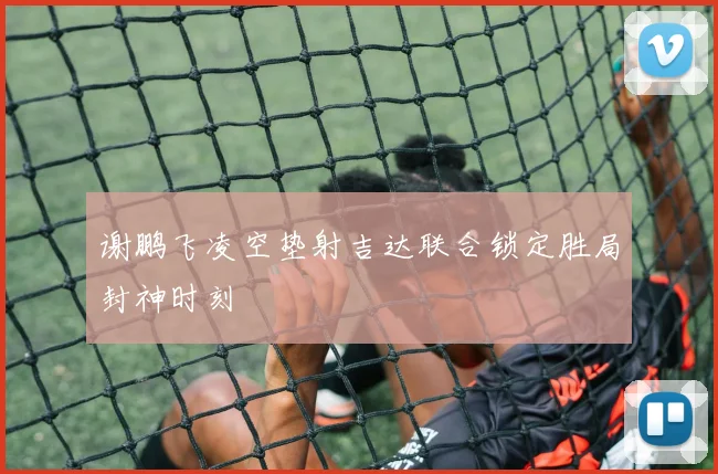 谢鹏飞凌空垫射吉达联合锁定胜局封神时刻