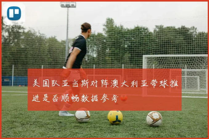 美国队亚当斯对阵澳大利亚带球推进是否顺畅数据参考