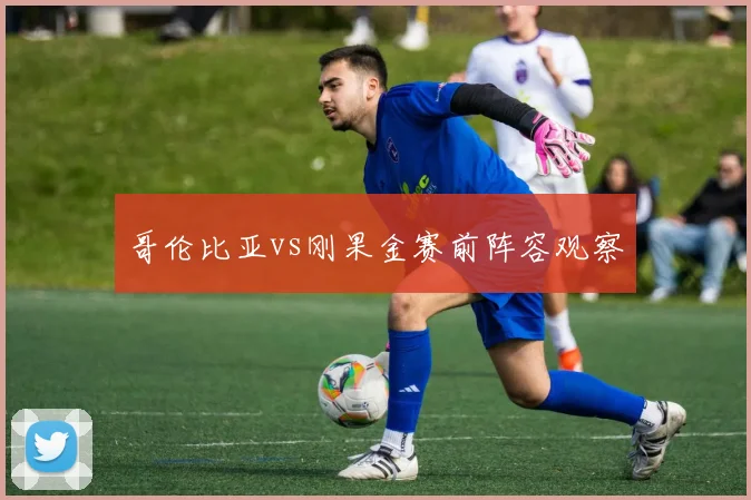 哥伦比亚vs刚果金赛前阵容观察