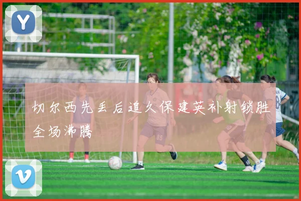切尔西先丢后追久保建英补射锁胜全场沸腾
