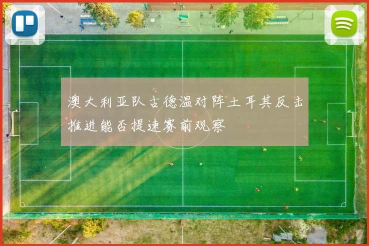 澳大利亚队古德温对阵土耳其反击推进能否提速赛前观察
