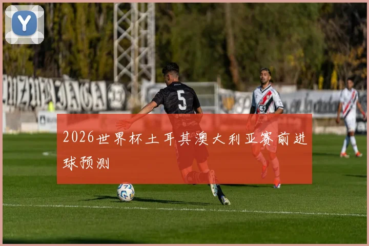2026世界杯土耳其澳大利亚赛前进球预测