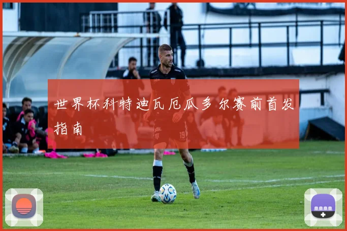 世界杯科特迪瓦厄瓜多尔赛前首发指南