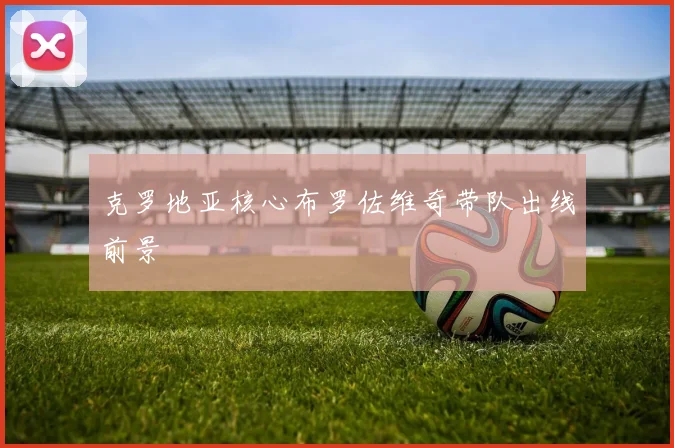 克罗地亚核心布罗佐维奇带队出线前景