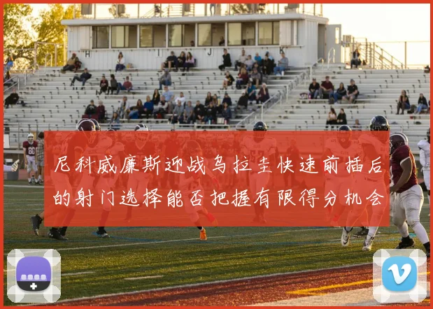 尼科威廉斯迎战乌拉圭快速前插后的射门选择能否把握有限得分机会