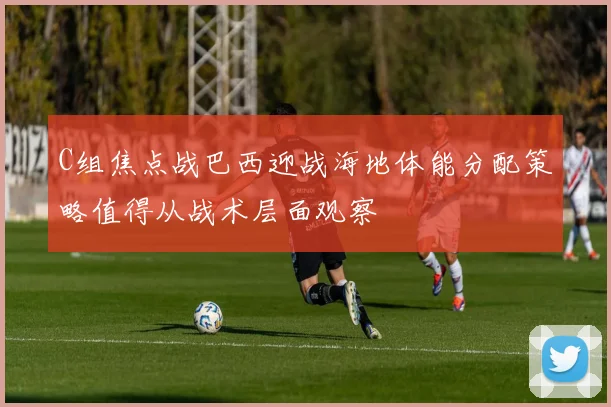 C组焦点战巴西迎战海地体能分配策略值得从战术层面观察