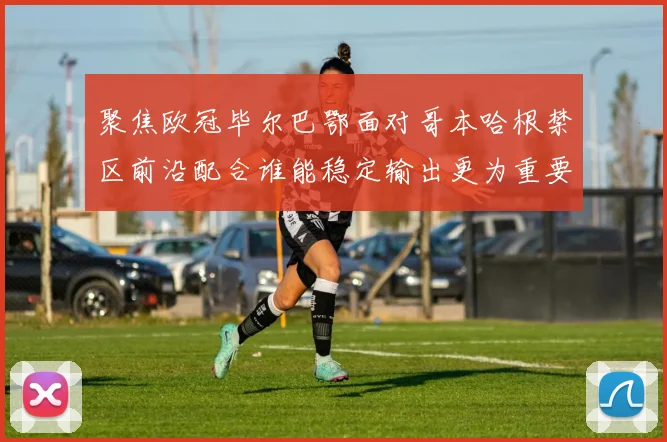 聚焦欧冠毕尔巴鄂面对哥本哈根禁区前沿配合谁能稳定输出更为重要