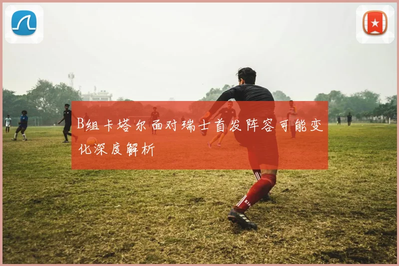 B组卡塔尔面对瑞士首发阵容可能变化深度解析