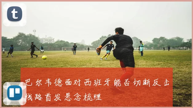 巴尔韦德面对西班牙能否切断反击线路首发悬念梳理