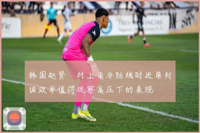 韩国赵贤祐对上南非防线时近角封堵效率值得观察高压下的表现