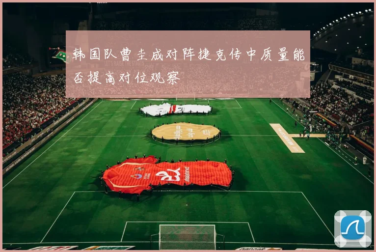 韩国队曹圭成对阵捷克传中质量能否提高对位观察