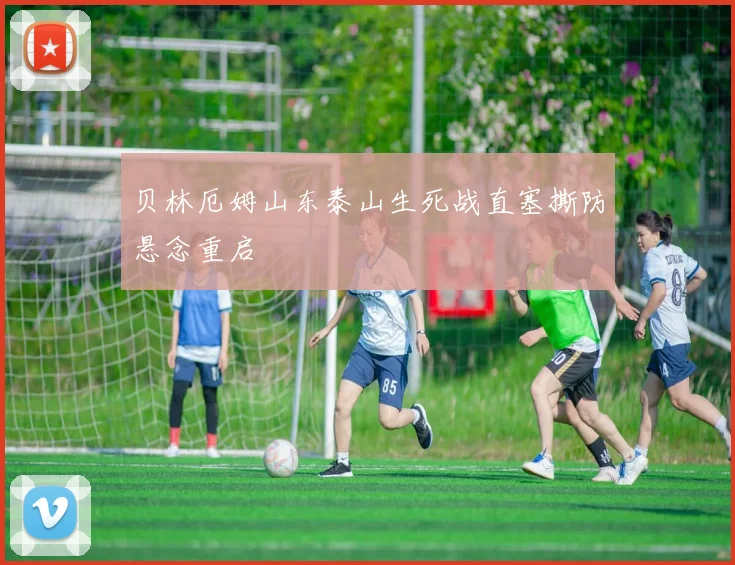贝林厄姆山东泰山生死战直塞撕防悬念重启