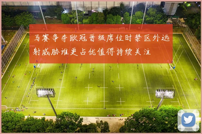 马赛争夺欧冠晋级席位时禁区外远射威胁谁更占优值得持续关注