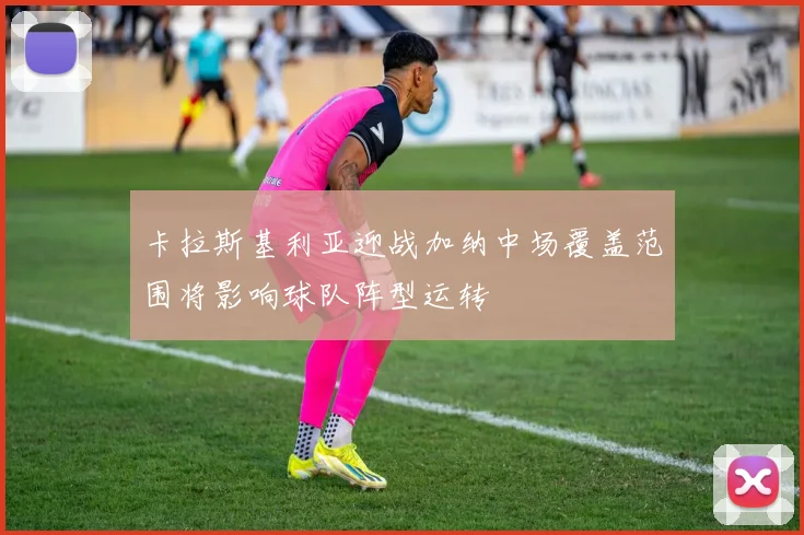 卡拉斯基利亚迎战加纳中场覆盖范围将影响球队阵型运转