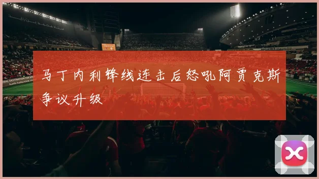 马丁内利锋线连击后怒吼阿贾克斯争议升级