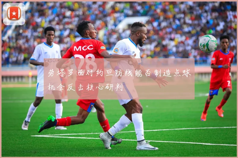 劳塔罗面对约旦防线能否制造点球机会反击核心研判
