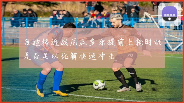 吕迪格迎战厄瓜多尔提前上抢时机是否足以化解快速冲击
