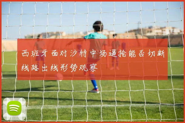 西班牙面对沙特中场逼抢能否切断线路出线形势观察