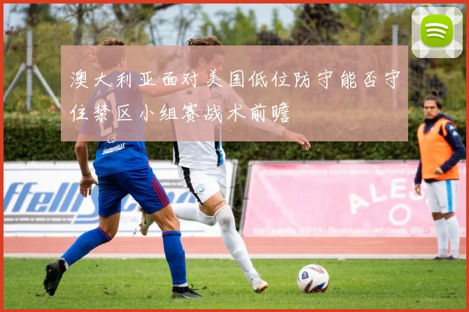 澳大利亚面对美国低位防守能否守住禁区小组赛战术前瞻