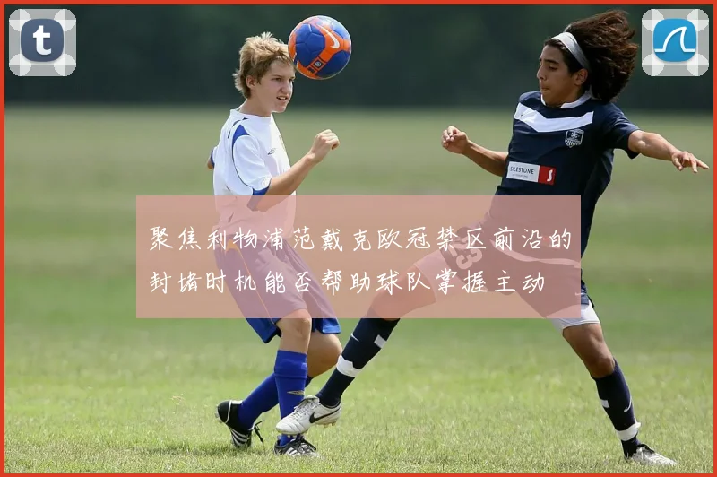 聚焦利物浦范戴克欧冠禁区前沿的封堵时机能否帮助球队掌握主动