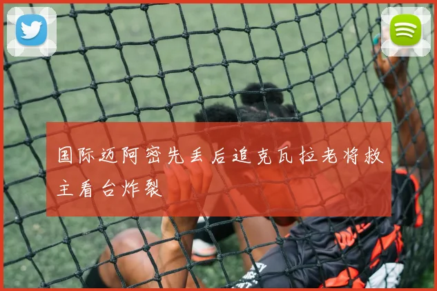 国际迈阿密先丢后追克瓦拉老将救主看台炸裂