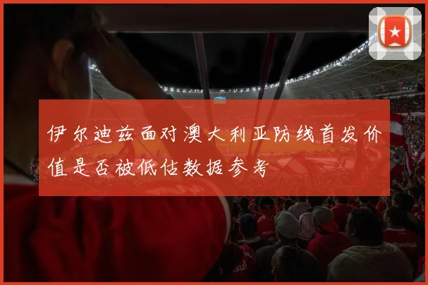 伊尔迪兹面对澳大利亚防线首发价值是否被低估数据参考