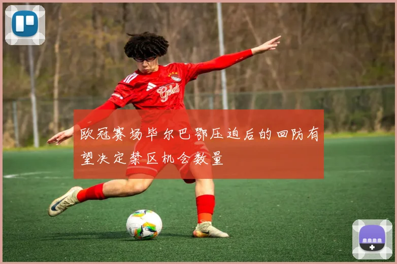 欧冠赛场毕尔巴鄂压迫后的回防有望决定禁区机会数量