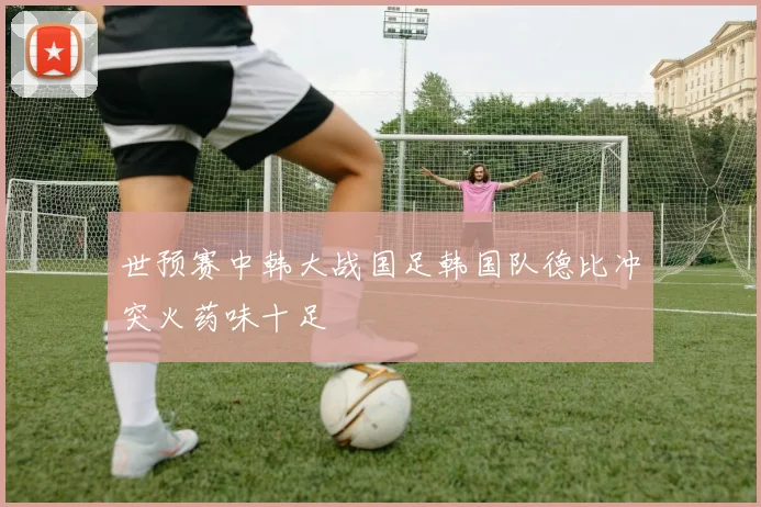 世预赛中韩大战国足韩国队德比冲突火药味十足