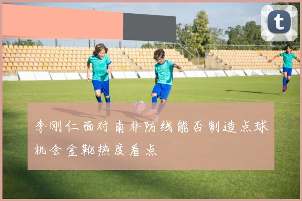 李刚仁面对南非防线能否制造点球机会金靴热度看点