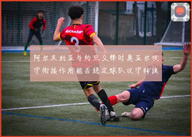 阿尔及利亚与约旦交锋时奥亚尔攻守衔接作用能否稳定球队攻守转换