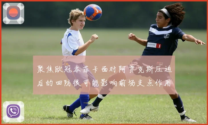 聚焦欧冠本菲卡面对阿贾克斯压迫后的回防很可能影响前场支点作用