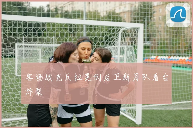 客场战克瓦拉晃倒后卫新月队看台炸裂