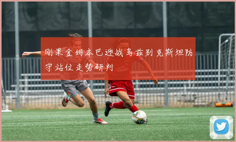 刚果金姆本巴迎战乌兹别克斯坦防守站位走势研判