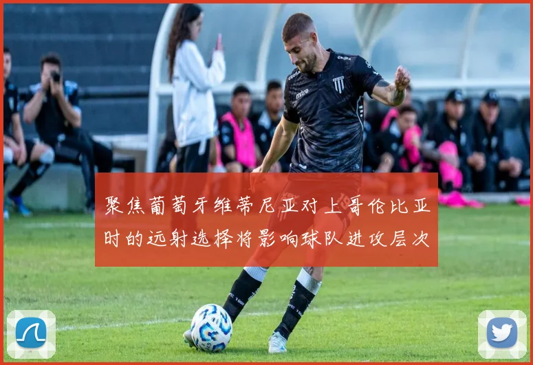 聚焦葡萄牙维蒂尼亚对上哥伦比亚时的远射选择将影响球队进攻层次