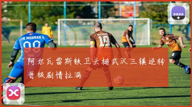 阿尔瓦雷斯铁卫头槌武汉三镇逆转晋级剧情拉满