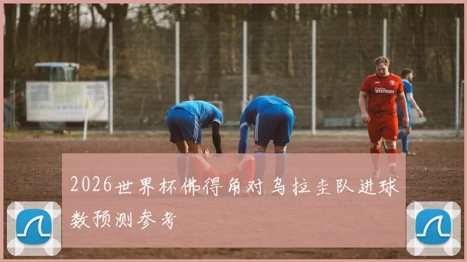 2026世界杯佛得角对乌拉圭队进球数预测参考