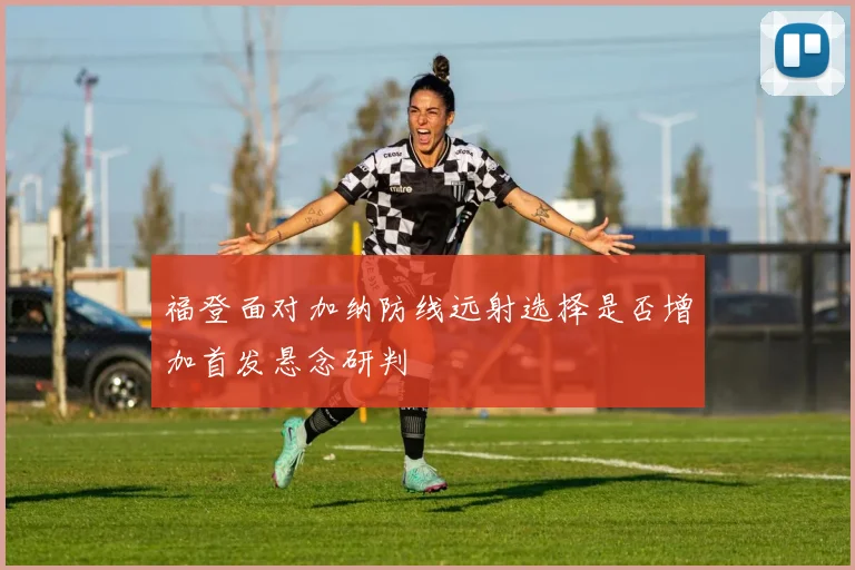 福登面对加纳防线远射选择是否增加首发悬念研判