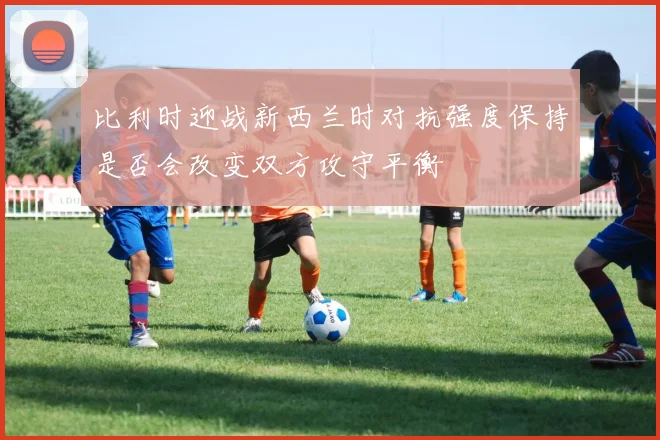 比利时迎战新西兰时对抗强度保持是否会改变双方攻守平衡