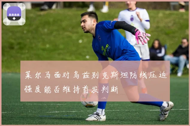 莱尔马面对乌兹别克斯坦防线压迫强度能否维持首发判断