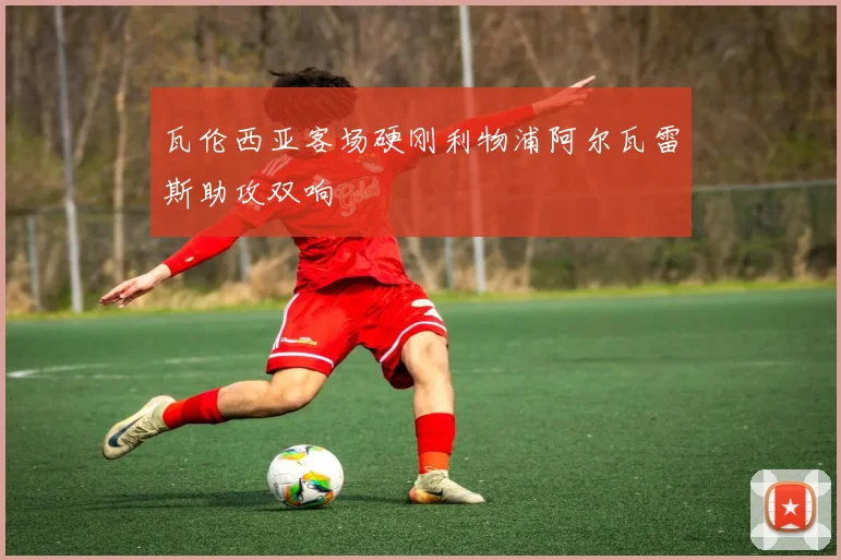 瓦伦西亚客场硬刚利物浦阿尔瓦雷斯助攻双响