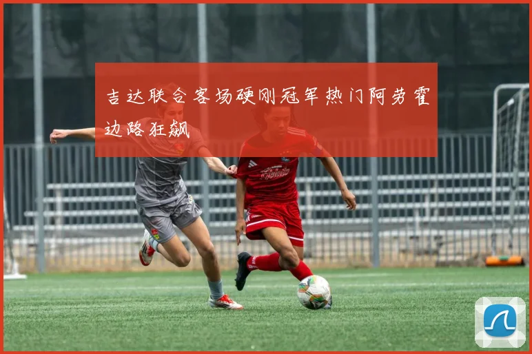 吉达联合客场硬刚冠军热门阿劳霍边路狂飙