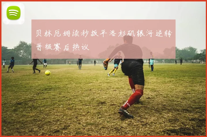 贝林厄姆读秒扳平洛杉矶银河逆转晋级赛后热议