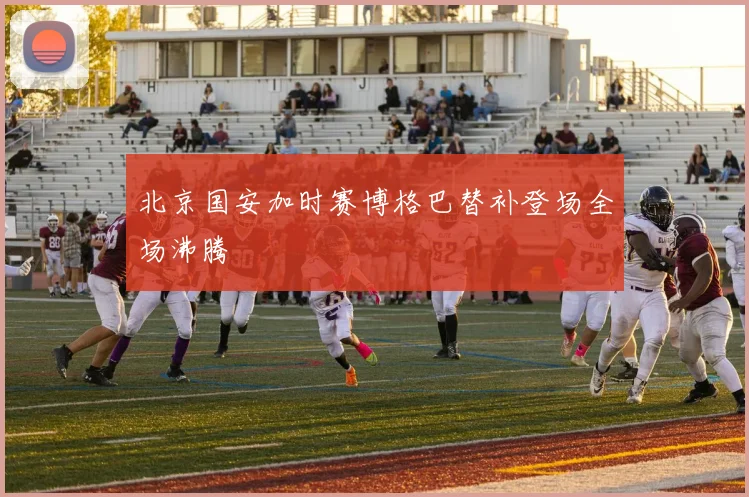 北京国安加时赛博格巴替补登场全场沸腾