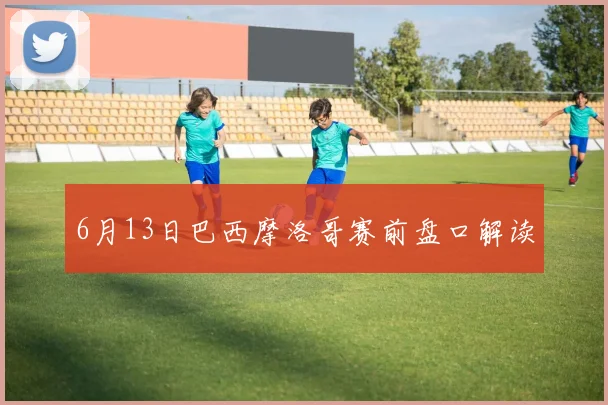 6月13日巴西摩洛哥赛前盘口解读